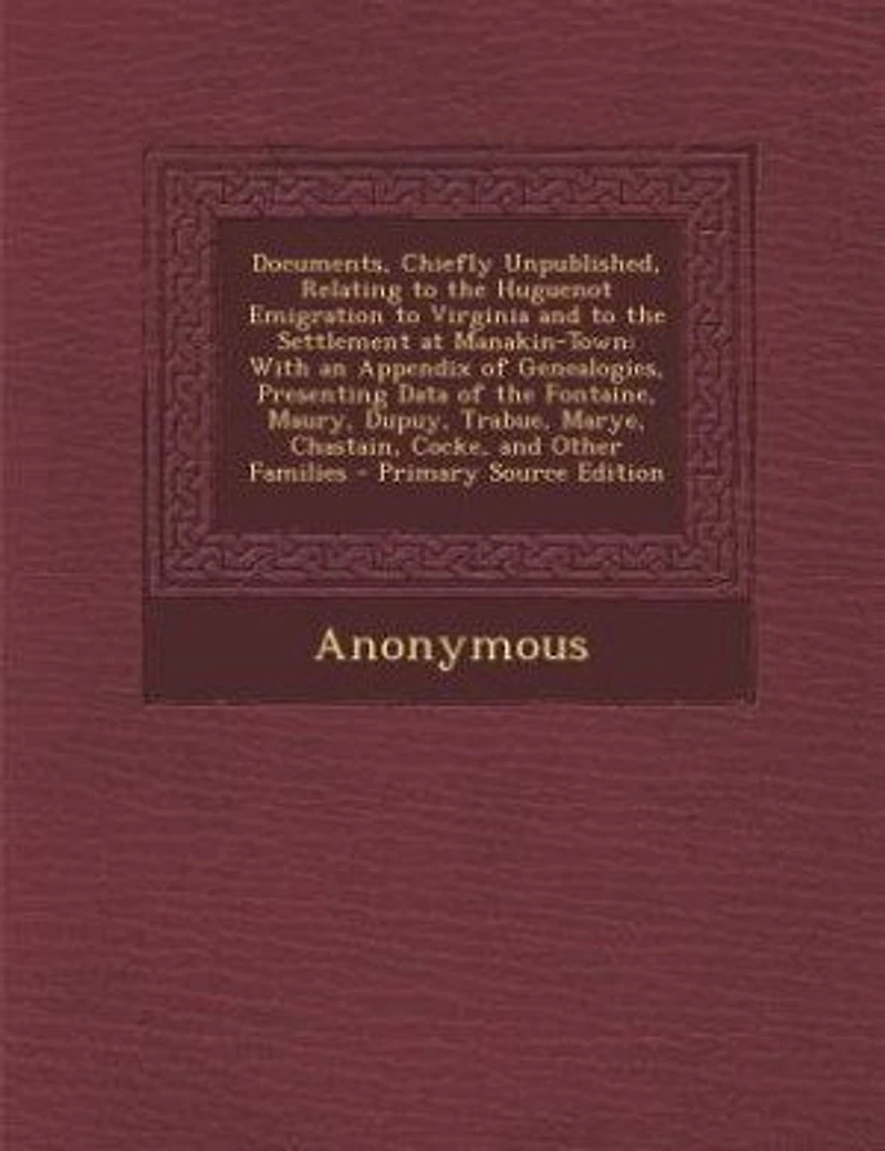 Documents, Chiefly Unpublished, Relating to the Huguenot Emigration to Virginia and to the Settlement at Manakin-Town: With an Appendix of Genealogies, Presenting Data of the Fontaine, Maury, Dupuy, Trabue, Marye, Chas