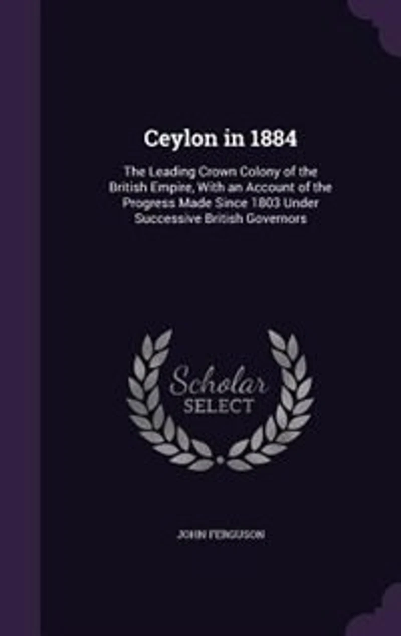 Ceylon 1884: the Leading Crown Colony of British Empire, With an Account Progress Made Since 1803 Und
