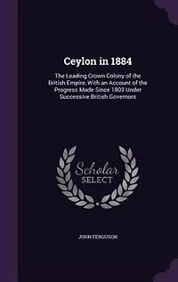 Ceylon 1884: the Leading Crown Colony of British Empire, With an Account Progress Made Since 1803 Und