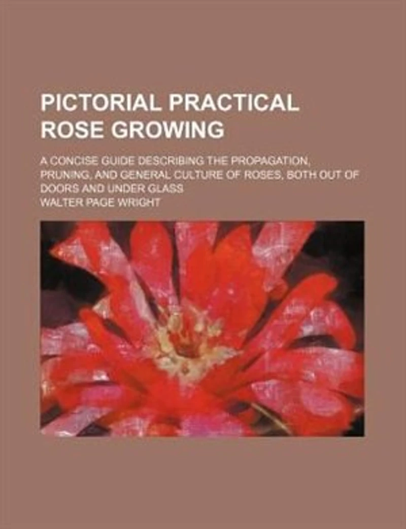 Pictorial Practical Rose Growing; a Concise Guide Describing the Propagation, Pruning, and General Culture of Roses, Both out Doors Under Glass