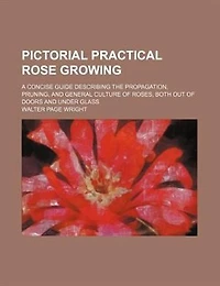Pictorial Practical Rose Growing; a Concise Guide Describing the Propagation, Pruning, and General Culture of Roses, Both out Doors Under Glass