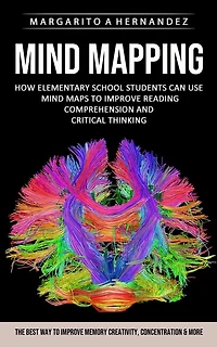 Mind Mapping: How Elementary School Students Can Use Mind Maps to Improve Reading Comprehension and Critical Thinking (The Best Way to Improve Memory Creativity, Concentration & More)