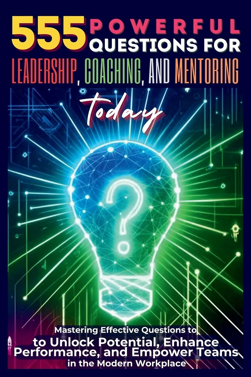 555 Powerful Questions for Leadership, Coaching, and Mentoring Today: Mastering Effective Questions to Unlock Potential, Enhance Performance