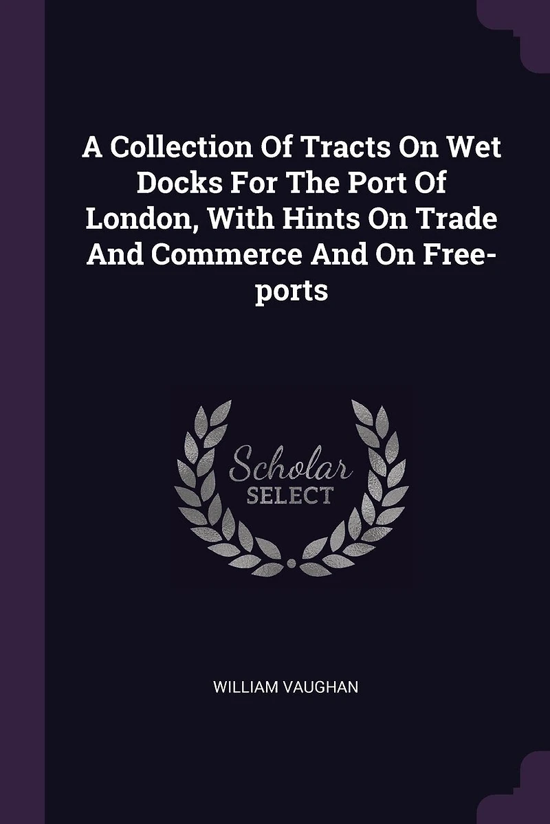 A Collection Of Tracts On Wet Docks For The Port London, With Hints Trade And Commerce Free-ports