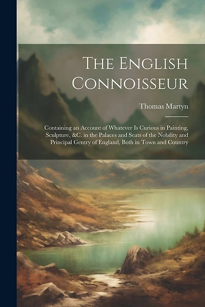 The English Connoisseur: Containing an Account of Whatever Is Curious in Painting, Sculpture, &C. in the Palaces and Seats of the Nobility and Principal Gentry of England, Both in Town and Country