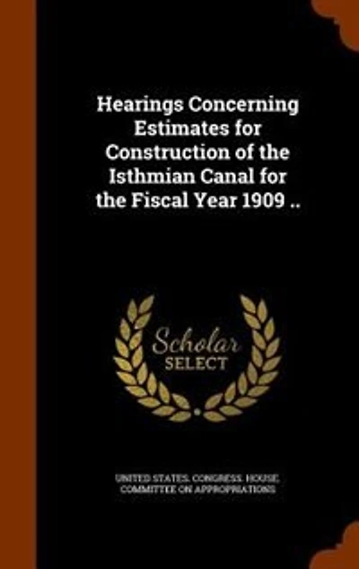 Hearings Concerning Estimates for Construction of the Isthmian Canal Fiscal Year 1909 ..