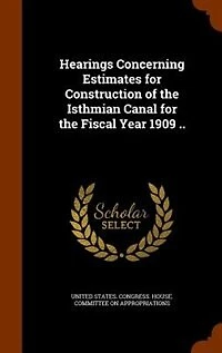 Hearings Concerning Estimates for Construction of the Isthmian Canal Fiscal Year 1909 ..