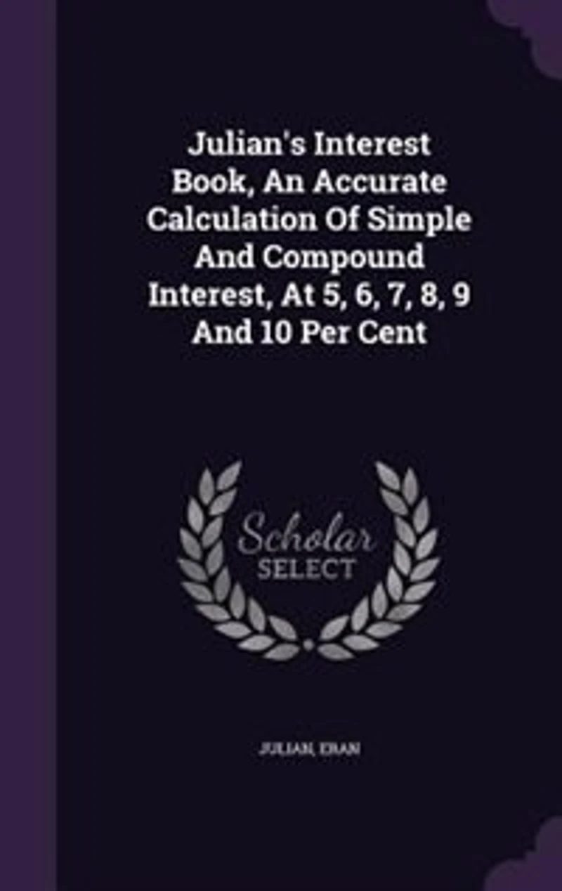 Julian's Interest Book: An Accurate Calculation of Simple and Compound Interest, at 5, 6, 7, 8, 9 10 Per Cent, Also Val