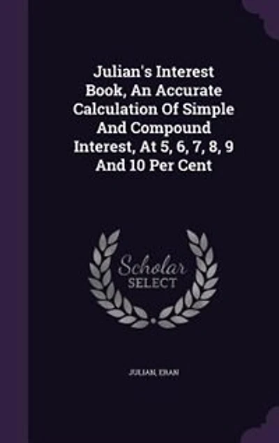 Julian's Interest Book: An Accurate Calculation of Simple and Compound Interest, at 5, 6, 7, 8, 9 10 Per Cent, Also Val