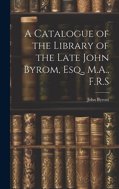 A Catalogue of the Library of the Late John Byrom, Esq., M.A., F.R.S