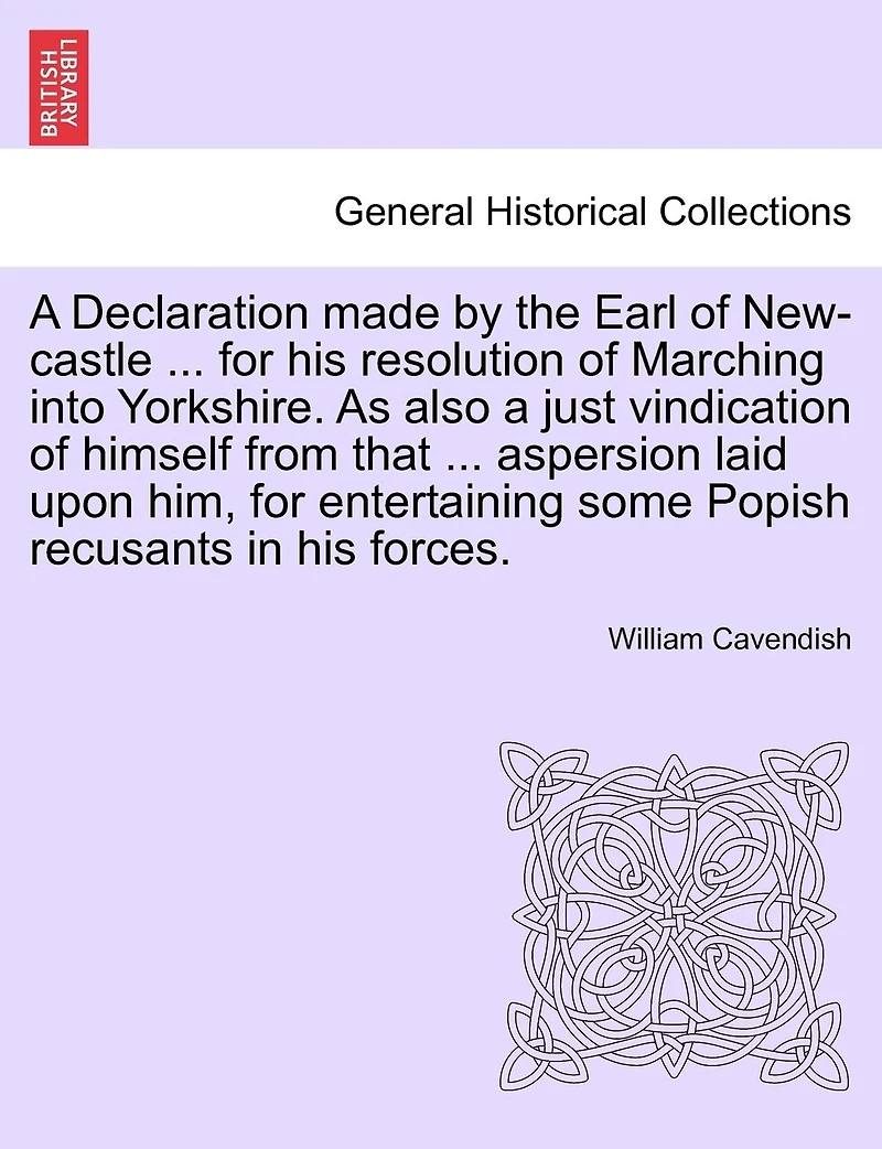 A Declaration Made By The Earl Of New-castle ... For His Resolution Of Marching Into Yorkshire. As Also A Just Vindication Of Himself From That ... Aspersion Laid Upon Him, For Entertaining Some Popish Recusants In His Forces.