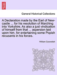 A Declaration Made By The Earl Of New-castle ... For His Resolution Of Marching Into Yorkshire. As Also A Just Vindication Of Himself From That ... Aspersion Laid Upon Him, For Entertaining Some Popish Recusants In His Forces.