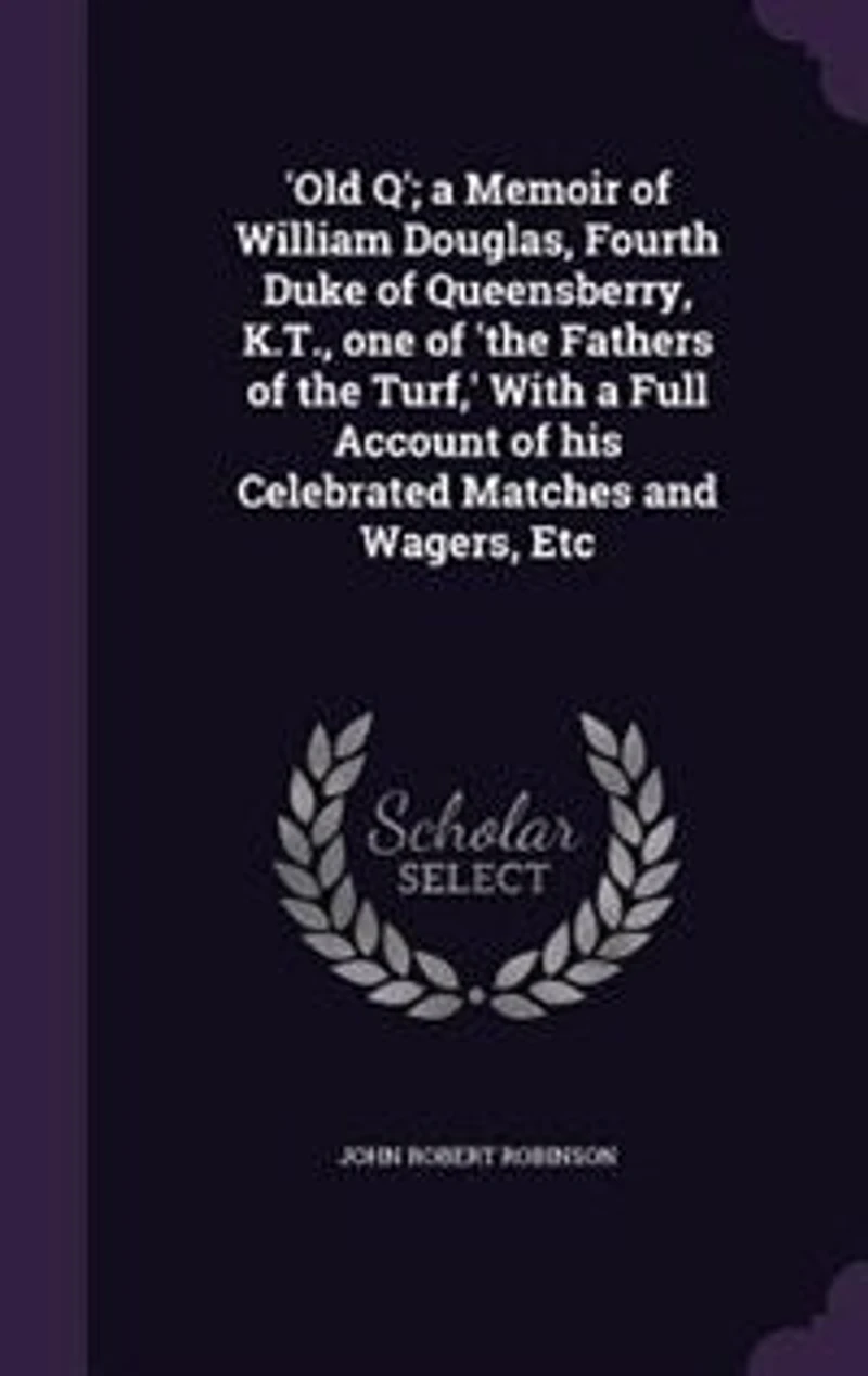 'Old Q'; a Memoir of William Douglas, Fourth Duke of Queensberry, K.T., one of 'the Fathers of the Turf,' With a Full Account of his Celebrated Matches and Wagers, Etc
