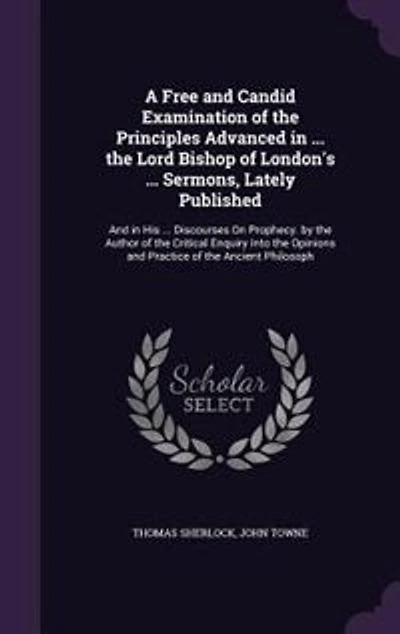 A Free and Candid Examination of the Principles Advanced ... Lord Bishop London's Sermons, Lately Published: His Discourses On Prophecy. by Author Critical Enquiry Into Opinions