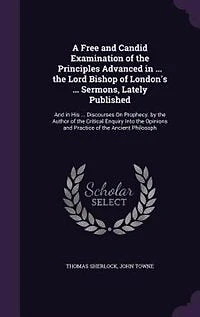 A Free and Candid Examination of the Principles Advanced ... Lord Bishop London's Sermons, Lately Published: His Discourses On Prophecy. by Author Critical Enquiry Into Opinions