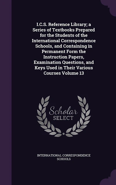 I.C.S. Reference Library; a Series of Textbooks Prepared for the Students of the International Correspondence Schools, and Containing in Permanent Form the Instruction Papers, Examination Questions, and Keys Used in Their Various Courses Volume 13