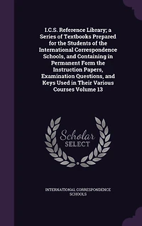 I.C.S. Reference Library; a Series of Textbooks Prepared for the Students of the International Correspondence Schools, and Containing in Permanent Form the Instruction Papers, Examination Questions, and Keys Used in Their Various Courses Volume 13