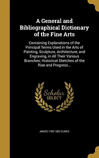A General and Bibliographical Dictionary of the Fine Arts: Containing Explanations of the Principal Terms Used in the Arts of Painting, Sculpture, Architecture, and Engraving, in All Their Various Branches; Historical Sketches of the Rise and Progress...