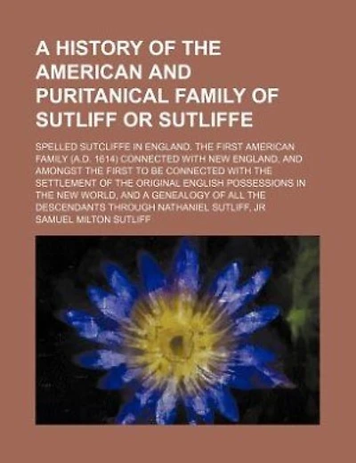 A history of the American and puritanical family of Sutliff or Sutliffe; spelled Sutcliffe in England. The first American family (A.D. 1614) connected with New England, and amongst the first to be connected with the settlement of the original English poss