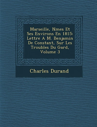 Marseille, N Mes Et Ses Environs En 1815: Lettre A M. Benjamin de Constant, Sur Les Troubles Du Gard, Volume 3