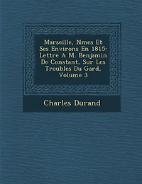 Marseille, N Mes Et Ses Environs En 1815: Lettre A M. Benjamin de Constant, Sur Les Troubles Du Gard, Volume 3