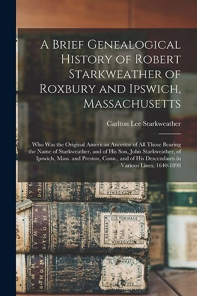 A Brief Genealogical History of Robert Starkweather of Roxbury and Ipswich, Massachusetts: Who Was the Original American Ancestor of All Those Bearing the Name of Starkweather, and of His Son, John Starkweather, of Ipswich, Mass. and Preston, Conn., ...