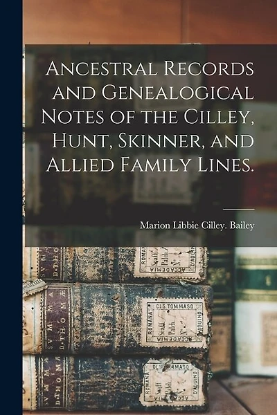 Ancestral Records and Genealogical Notes of the Cilley, Hunt, Skinner, and Allied Family Lines.