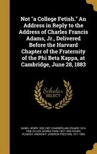 Not "a College Fetish." An Address in Reply to the Address of Charles Francis Adams, Jr., Delivered Before the Harvard Chapter of the Fraternity of the Phi Beta Kappa, at Cambridge, June 28, 1883