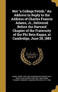 Not "a College Fetish." An Address in Reply to the Address of Charles Francis Adams, Jr., Delivered Before the Harvard Chapter of the Fraternity of the Phi Beta Kappa, at Cambridge, June 28, 1883