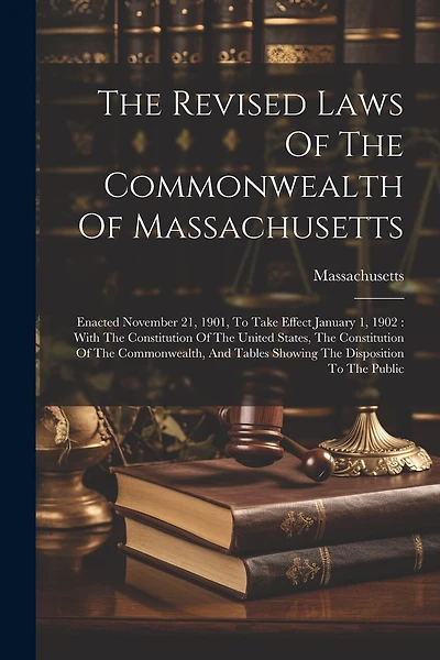 The Revised Laws Of The Commonwealth Of Massachusetts: Enacted November 21, 1901, To Take Effect January 1, 1902: With The Constitution Of The United States, The Constitution Of The Commonwealth, And Tables Showing The Disposition To The Public