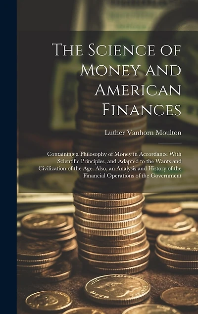The Science of Money and American Finances: Containing a Philosophy of Money in Accordance With Scientific Principles, and Adapted to the Wants and Civilization of the Age. Also, an Analysis and History of the Financial Operations of the Government
