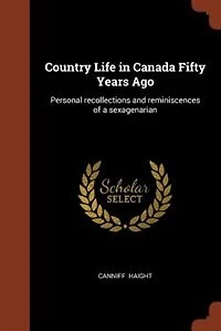 Country Life in Canada Fifty Years Ago: Personal recollections and reminiscences of a sexagenarian