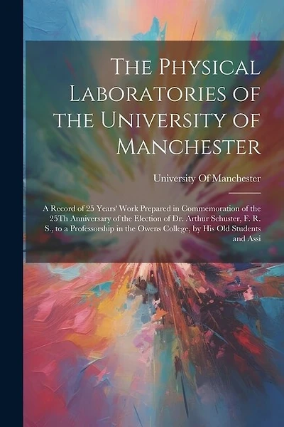 The Physical Laboratories of the University of Manchester: A Record of 25 Years' Work Prepared in Commemoration of the 25Th Anniversary of the Election of Dr. Arthur Schuster, F. R. S., to a Professorship in the Owens College, by His Old Students and Assi