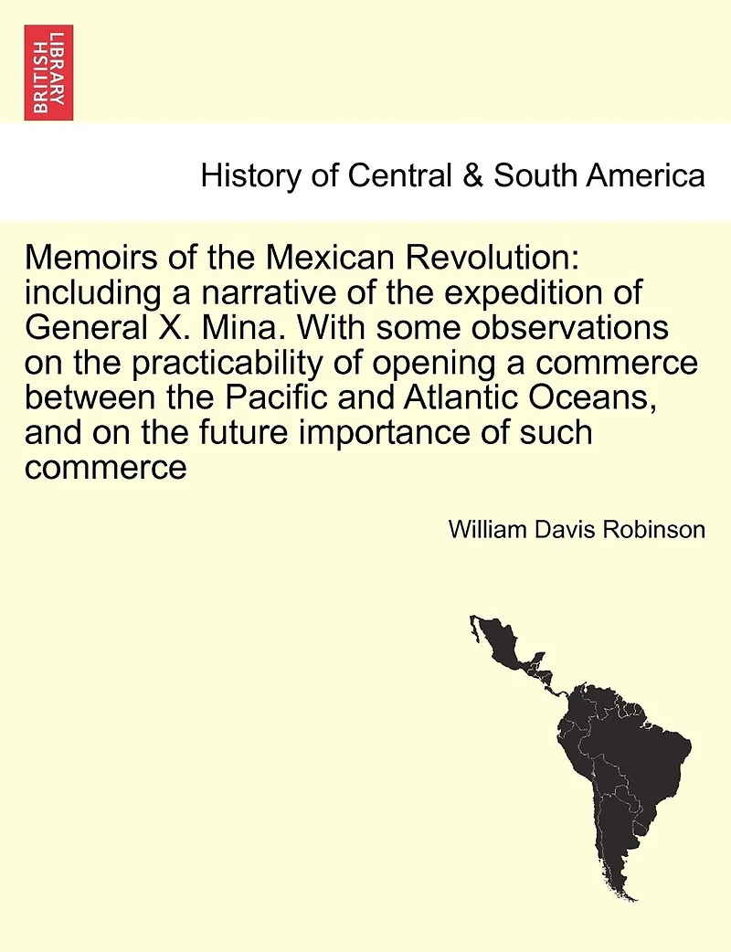 Memoirs of the Mexican Revolution: Including a Narrative of the Expedition of General X. Mina. with Some Observations on the Practicability of Opening a Commerce Between the Pacific and Atlantic Oceans, and on the Future Importance of Such Commerce