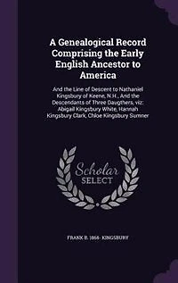 A Genealogical Record Comprising the Early English Ancestor to America: And the Line of Descent to Nathaniel Kingsbury of Keene, N.H., And the Descendants of Three Daugthe