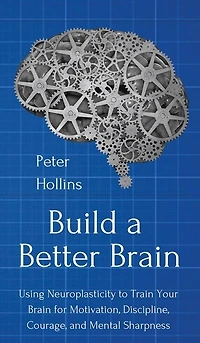 Build a Better Brain: Using Everyday Neuroscience to Train Your Brain for Motivation, Discipline, Courage, and Mental Sharpness