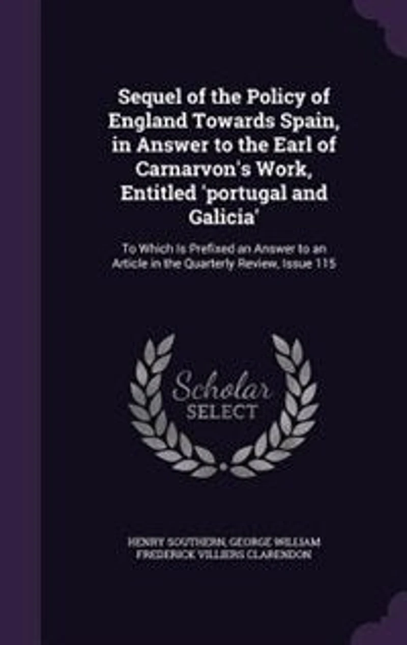 Sequel of the Policy England Towards Spain, Answer to Earl Carnarvon's Work, Entitled 'portugal and Galicia': Which Is Prefixed an Article Quarterly Review, Issue 115