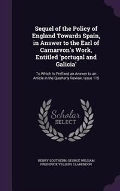Sequel of the Policy England Towards Spain, Answer to Earl Carnarvon's Work, Entitled 'portugal and Galicia': Which Is Prefixed an Article Quarterly Review, Issue 115