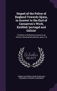 Sequel of the Policy England Towards Spain, Answer to Earl Carnarvon's Work, Entitled 'portugal and Galicia': Which Is Prefixed an Article Quarterly Review, Issue 115