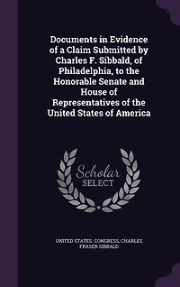 Documents Evidence of a Claim Submitted by Charles F. Sibbald, Philadelphia, to the Honorable Senate and House Representatives United States America (Classic Reprint)