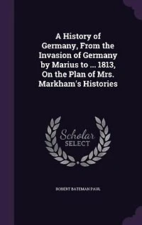 A History of Germany, From the Invasion Germany by Marius to ... 1813, On Plan Mrs. Markham's Histories
