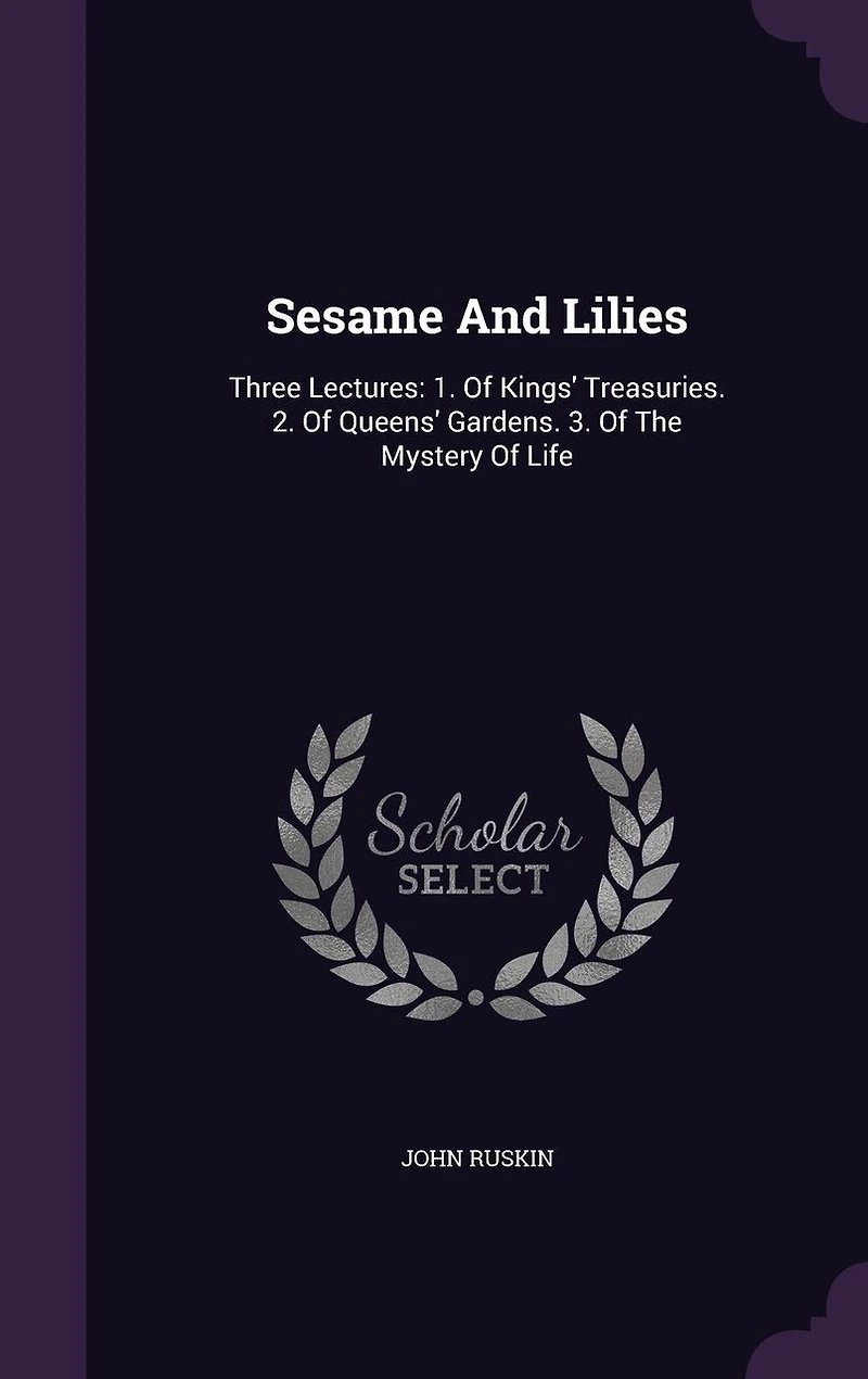 Sesame And Lilies: Three Lectures: 1. Of Kings' Treasuries. 2. Of Queens' Gardens. 3. Of The Mystery Of Life