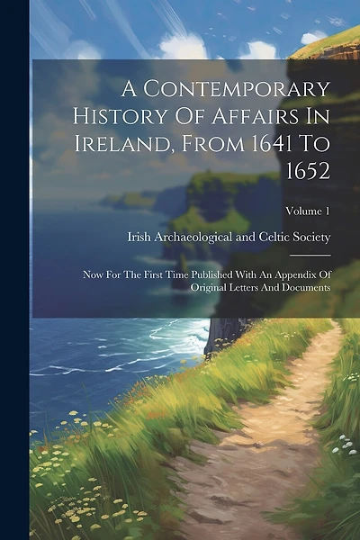 A Contemporary History Of Affairs In Ireland, From 1641 To 1652: Now For The First Time Published With An Appendix Of Original Letters And Documents; Volume 1