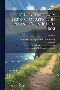 A Contemporary History Of Affairs In Ireland, From 1641 To 1652: Now For The First Time Published With An Appendix Of Original Letters And Documents; Volume 1