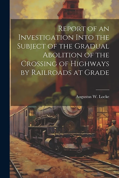 Report of an Investigation Into the Subject of the Gradual Abolition of the Crossing of Highways by Railroads at Grade