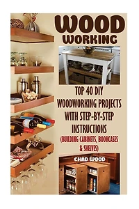 Woodworking: Top 40 DIY Woodworking Projects With Step-by-Step Instructions (Building Cabinets, Bookcases & Shelves)