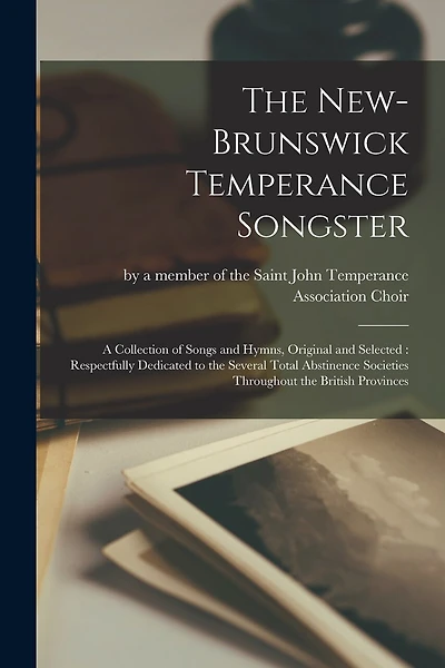 The New-Brunswick Temperance Songster [microform]: a Collection of Songs and Hymns, Original and Selected: Respectfully Dedicated to the Several Total Abstinence Societies Throughout the British Provinces
