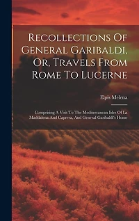 Recollections Of General Garibaldi, Or, Travels From Rome To Lucerne: Comprising A Visit To The Mediterranean Isles Of La Maddalena And Caprera, And General Garibaldi's Home