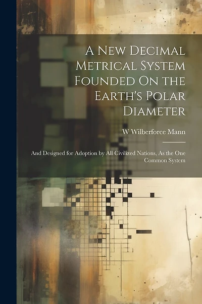 A New Decimal Metrical System Founded On the Earth's Polar Diameter: And Designed for Adoption by All Civilized Nations, As the One Common System