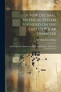 A New Decimal Metrical System Founded On the Earth's Polar Diameter: And Designed for Adoption by All Civilized Nations, As the One Common System